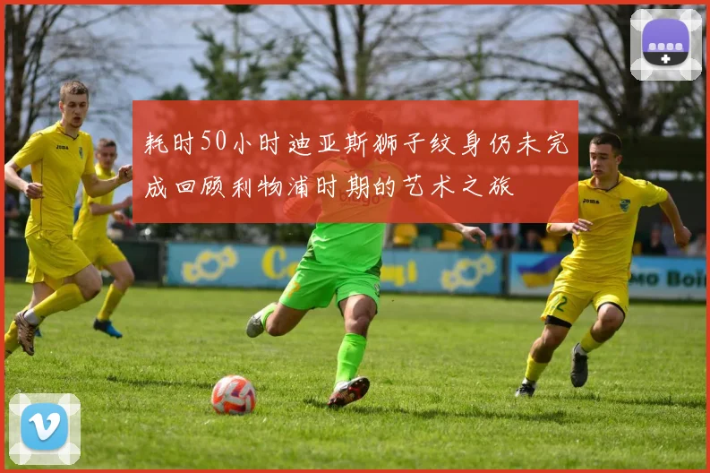 耗时50小时迪亚斯狮子纹身仍未完成回顾利物浦时期的艺术之旅