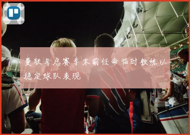 曼联考虑赛季末前任命临时教练以稳定球队表现