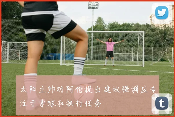 太阳主帅对阿伦提出建议强调应专注于拿球和执行任务