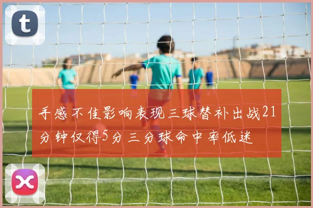 手感不佳影响表现三球替补出战21分钟仅得5分三分球命中率低迷